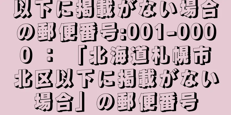 以下に掲載がない場合の郵便番号:001-0000 ： 「北海道札幌市北区以下に掲載がない場合」の郵便番号