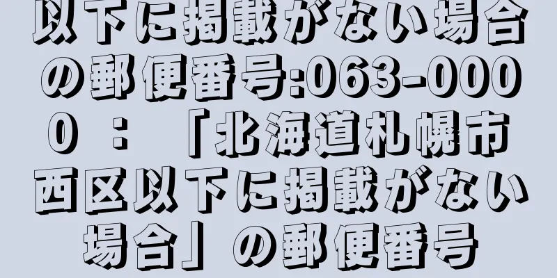 以下に掲載がない場合の郵便番号:063-0000 ： 「北海道札幌市西区以下に掲載がない場合」の郵便番号