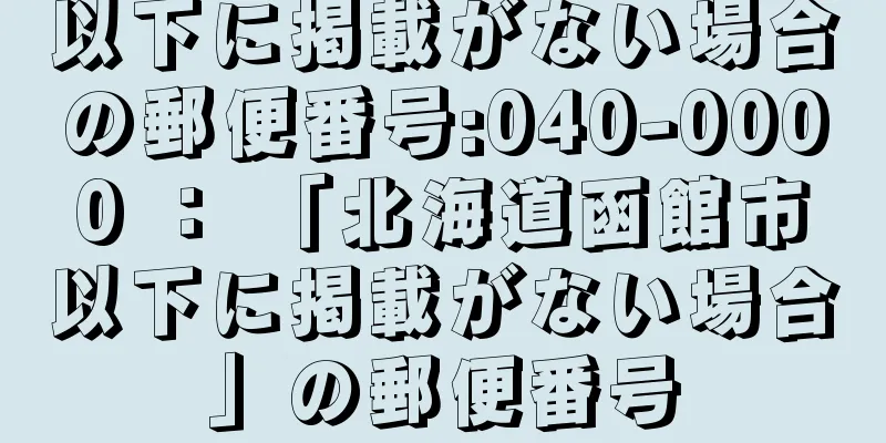 以下に掲載がない場合の郵便番号:040-0000 ： 「北海道函館市以下に掲載がない場合」の郵便番号