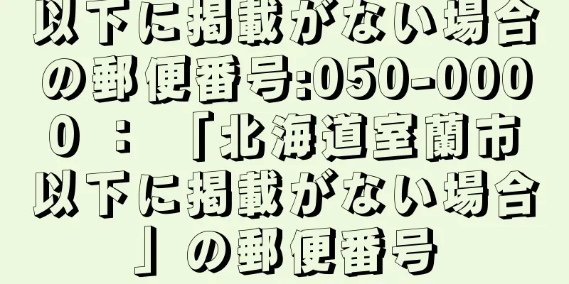 以下に掲載がない場合の郵便番号:050-0000 ： 「北海道室蘭市以下に掲載がない場合」の郵便番号