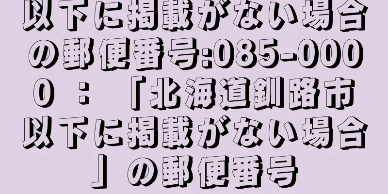 以下に掲載がない場合の郵便番号:085-0000 ： 「北海道釧路市以下に掲載がない場合」の郵便番号