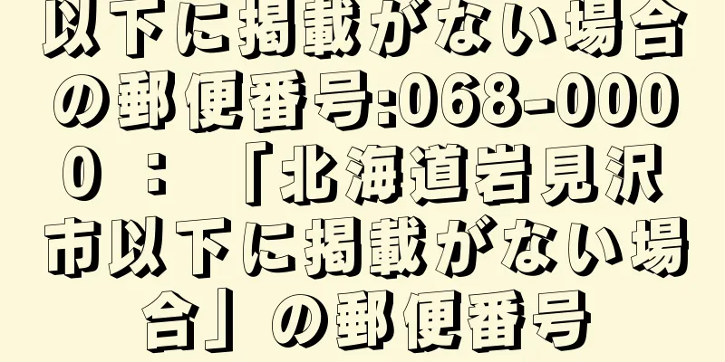 以下に掲載がない場合の郵便番号:068-0000 ： 「北海道岩見沢市以下に掲載がない場合」の郵便番号