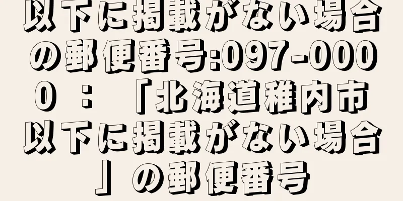 以下に掲載がない場合の郵便番号:097-0000 ： 「北海道稚内市以下に掲載がない場合」の郵便番号