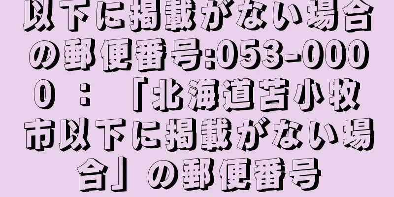 以下に掲載がない場合の郵便番号:053-0000 ： 「北海道苫小牧市以下に掲載がない場合」の郵便番号