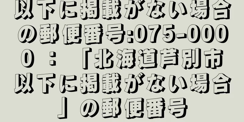 以下に掲載がない場合の郵便番号:075-0000 ： 「北海道芦別市以下に掲載がない場合」の郵便番号