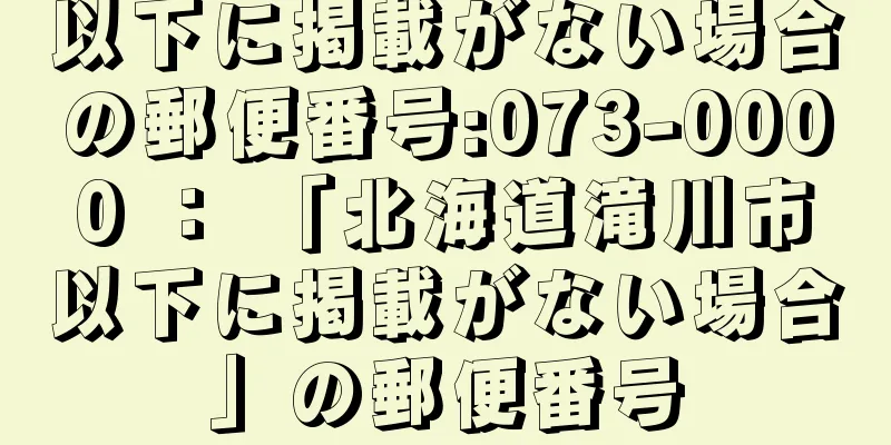 以下に掲載がない場合の郵便番号:073-0000 ： 「北海道滝川市以下に掲載がない場合」の郵便番号