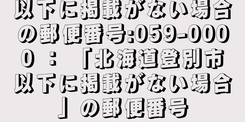 以下に掲載がない場合の郵便番号:059-0000 ： 「北海道登別市以下に掲載がない場合」の郵便番号