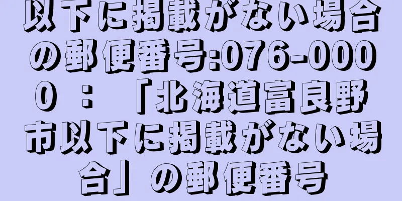 以下に掲載がない場合の郵便番号:076-0000 ： 「北海道富良野市以下に掲載がない場合」の郵便番号