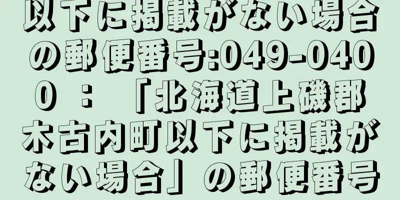 以下に掲載がない場合の郵便番号:049-0400 ： 「北海道上磯郡木古内町以下に掲載がない場合」の郵便番号