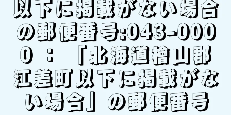 以下に掲載がない場合の郵便番号:043-0000 ： 「北海道檜山郡江差町以下に掲載がない場合」の郵便番号