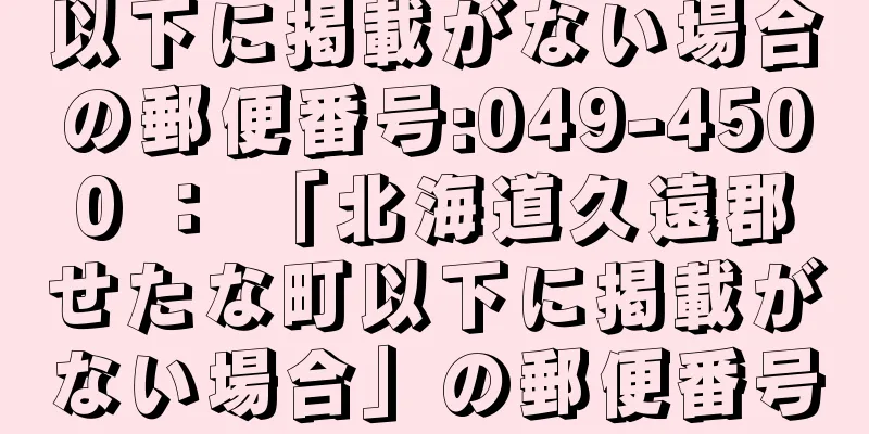 以下に掲載がない場合の郵便番号:049-4500 ： 「北海道久遠郡せたな町以下に掲載がない場合」の郵便番号