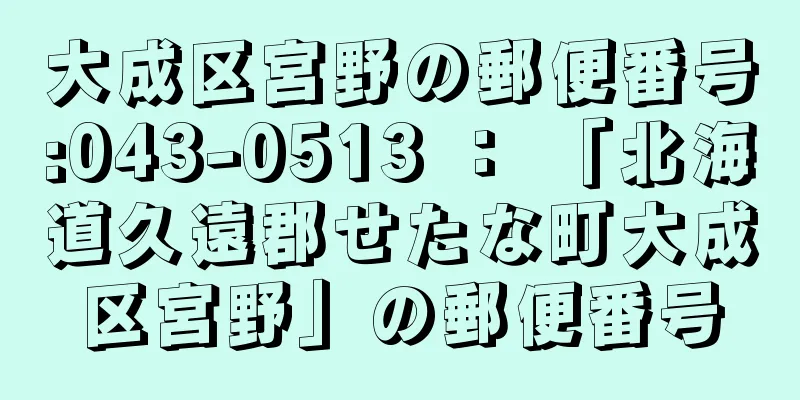 大成区宮野の郵便番号:043-0513 ： 「北海道久遠郡せたな町大成区宮野」の郵便番号