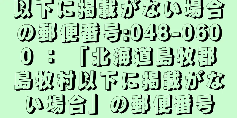 以下に掲載がない場合の郵便番号:048-0600 ： 「北海道島牧郡島牧村以下に掲載がない場合」の郵便番号