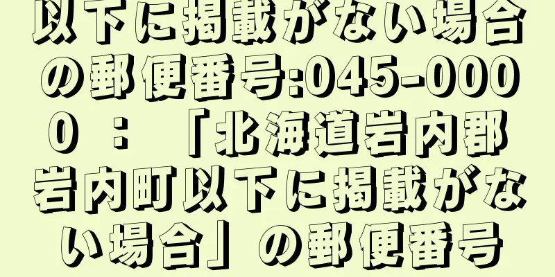 以下に掲載がない場合の郵便番号:045-0000 ： 「北海道岩内郡岩内町以下に掲載がない場合」の郵便番号