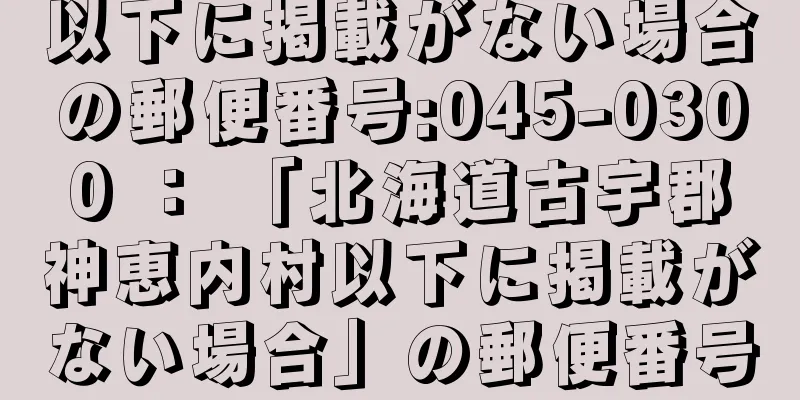 以下に掲載がない場合の郵便番号:045-0300 ： 「北海道古宇郡神恵内村以下に掲載がない場合」の郵便番号