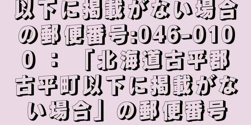 以下に掲載がない場合の郵便番号:046-0100 ： 「北海道古平郡古平町以下に掲載がない場合」の郵便番号