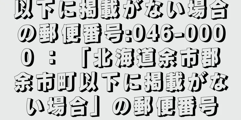 以下に掲載がない場合の郵便番号:046-0000 ： 「北海道余市郡余市町以下に掲載がない場合」の郵便番号