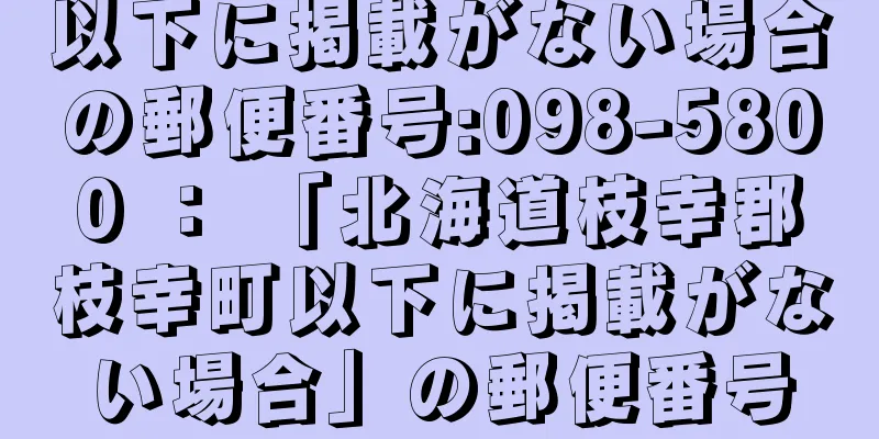 以下に掲載がない場合の郵便番号:098-5800 ： 「北海道枝幸郡枝幸町以下に掲載がない場合」の郵便番号