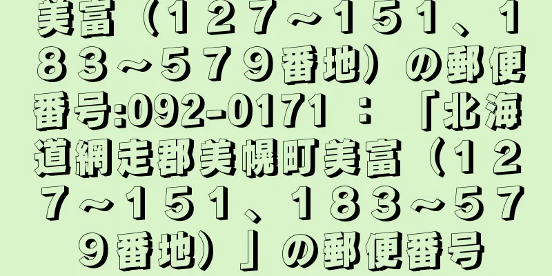 美富（１２７〜１５１、１８３〜５７９番地）の郵便番号:092-0171 ： 「北海道網走郡美幌町美富（１２７〜１５１、１８３〜５７９番地）」の郵便番号