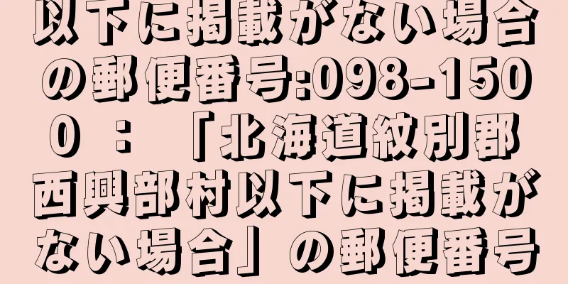 以下に掲載がない場合の郵便番号:098-1500 ： 「北海道紋別郡西興部村以下に掲載がない場合」の郵便番号