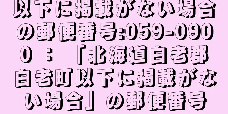 以下に掲載がない場合の郵便番号:059-0900 ： 「北海道白老郡白老町以下に掲載がない場合」の郵便番号