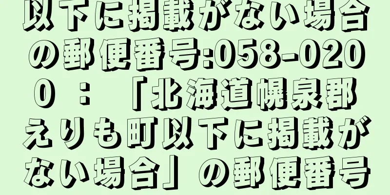 以下に掲載がない場合の郵便番号:058-0200 ： 「北海道幌泉郡えりも町以下に掲載がない場合」の郵便番号