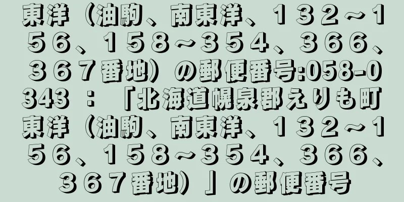 東洋（油駒、南東洋、１３２〜１５６、１５８〜３５４、３６６、３６７番地）の郵便番号:058-0343 ： 「北海道幌泉郡えりも町東洋（油駒、南東洋、１３２〜１５６、１５８〜３５４、３６６、３６７番地）」の郵便番号