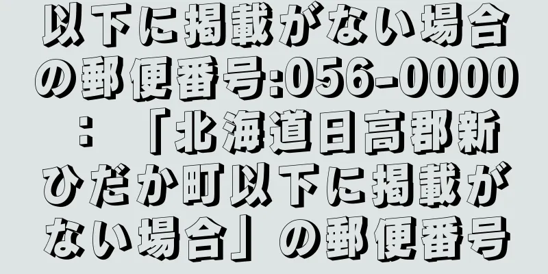 以下に掲載がない場合の郵便番号:056-0000 ： 「北海道日高郡新ひだか町以下に掲載がない場合」の郵便番号