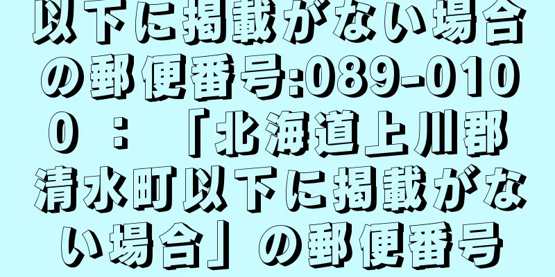 以下に掲載がない場合の郵便番号:089-0100 ： 「北海道上川郡清水町以下に掲載がない場合」の郵便番号