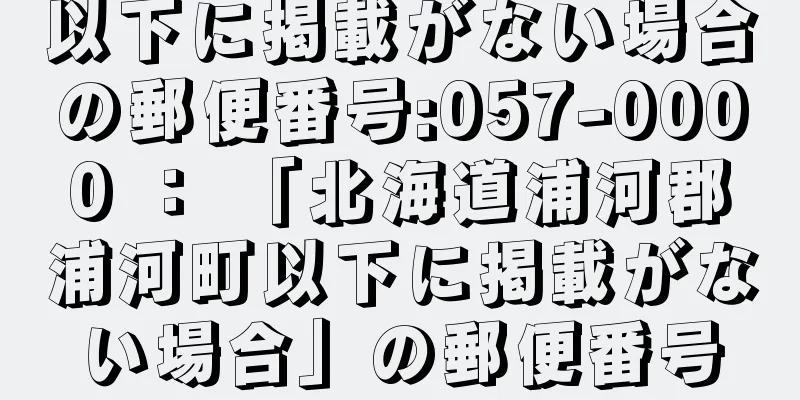 以下に掲載がない場合の郵便番号:057-0000 ： 「北海道浦河郡浦河町以下に掲載がない場合」の郵便番号