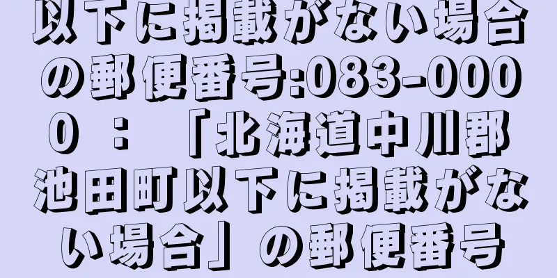 以下に掲載がない場合の郵便番号:083-0000 ： 「北海道中川郡池田町以下に掲載がない場合」の郵便番号