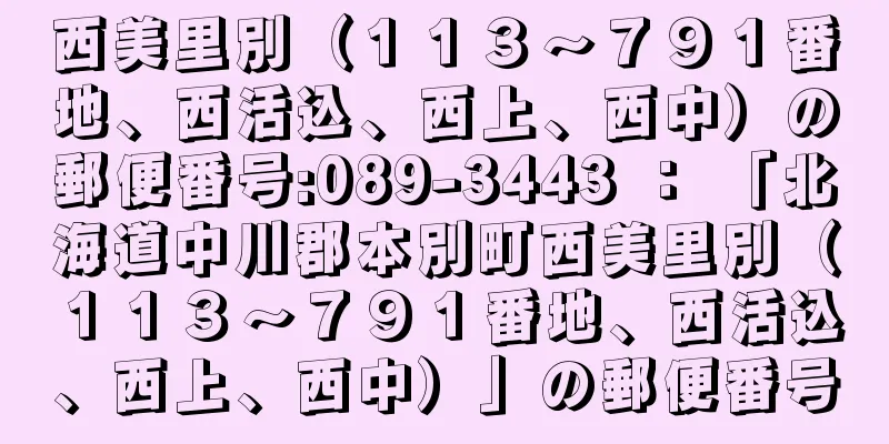 西美里別（１１３〜７９１番地、西活込、西上、西中）の郵便番号:089-3443 ： 「北海道中川郡本別町西美里別（１１３〜７９１番地、西活込、西上、西中）」の郵便番号