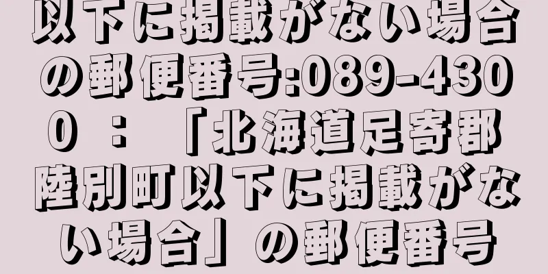 以下に掲載がない場合の郵便番号:089-4300 ： 「北海道足寄郡陸別町以下に掲載がない場合」の郵便番号