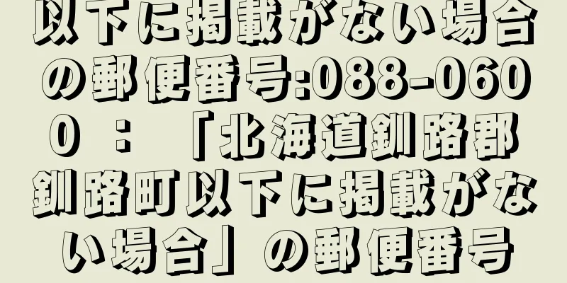 以下に掲載がない場合の郵便番号:088-0600 ： 「北海道釧路郡釧路町以下に掲載がない場合」の郵便番号