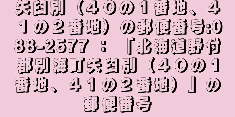 矢臼別（４０の１番地、４１の２番地）の郵便番号:088-2577 ： 「北海道野付郡別海町矢臼別（４０の１番地、４１の２番地）」の郵便番号