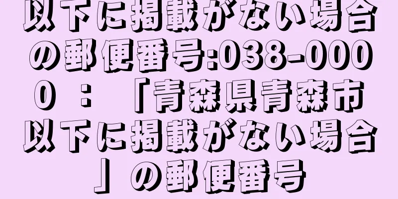 以下に掲載がない場合の郵便番号:038-0000 ： 「青森県青森市以下に掲載がない場合」の郵便番号