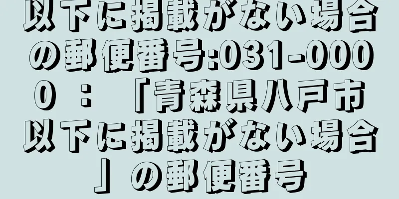 以下に掲載がない場合の郵便番号:031-0000 ： 「青森県八戸市以下に掲載がない場合」の郵便番号