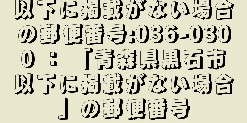 以下に掲載がない場合の郵便番号:036-0300 ： 「青森県黒石市以下に掲載がない場合」の郵便番号