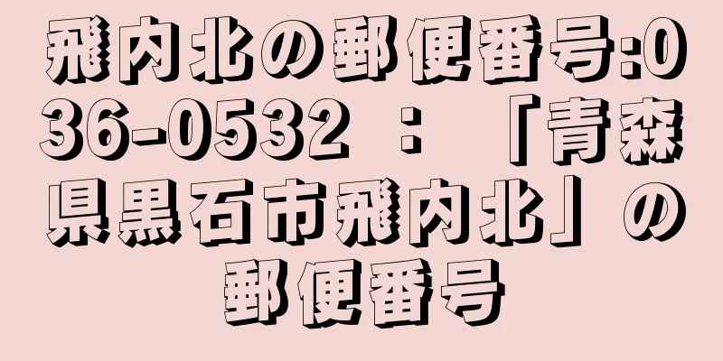 飛内北の郵便番号:036-0532 ： 「青森県黒石市飛内北」の郵便番号