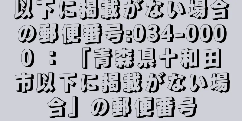 以下に掲載がない場合の郵便番号:034-0000 ： 「青森県十和田市以下に掲載がない場合」の郵便番号