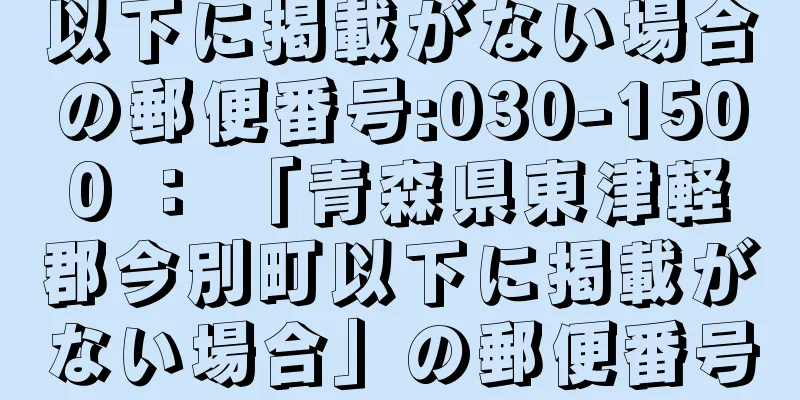 以下に掲載がない場合の郵便番号:030-1500 ： 「青森県東津軽郡今別町以下に掲載がない場合」の郵便番号