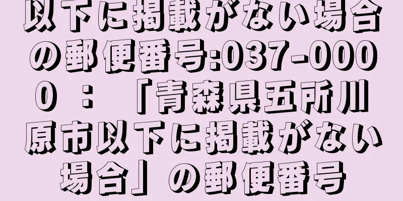 以下に掲載がない場合の郵便番号:037-0000 ： 「青森県五所川原市以下に掲載がない場合」の郵便番号