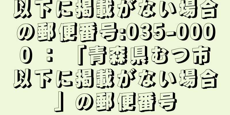 以下に掲載がない場合の郵便番号:035-0000 ： 「青森県むつ市以下に掲載がない場合」の郵便番号