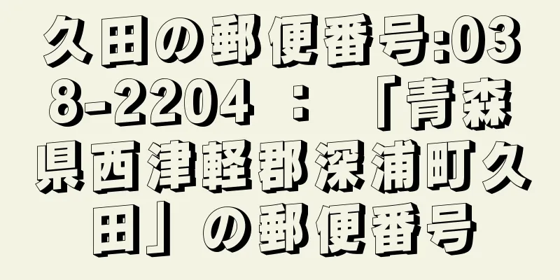 久田の郵便番号:038-2204 ： 「青森県西津軽郡深浦町久田」の郵便番号