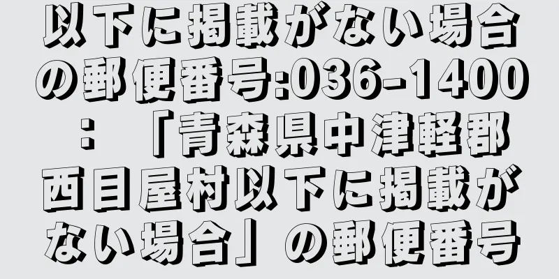 以下に掲載がない場合の郵便番号:036-1400 ： 「青森県中津軽郡西目屋村以下に掲載がない場合」の郵便番号