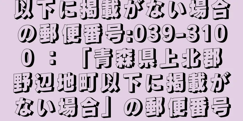 以下に掲載がない場合の郵便番号:039-3100 ： 「青森県上北郡野辺地町以下に掲載がない場合」の郵便番号