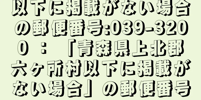 以下に掲載がない場合の郵便番号:039-3200 ： 「青森県上北郡六ヶ所村以下に掲載がない場合」の郵便番号