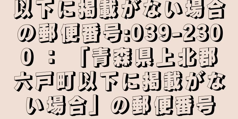 以下に掲載がない場合の郵便番号:039-2300 ： 「青森県上北郡六戸町以下に掲載がない場合」の郵便番号