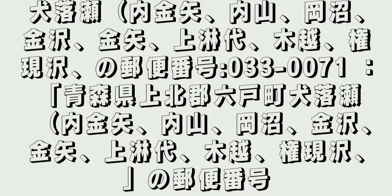 犬落瀬（内金矢、内山、岡沼、金沢、金矢、上淋代、木越、権現沢、の郵便番号:033-0071 ： 「青森県上北郡六戸町犬落瀬（内金矢、内山、岡沼、金沢、金矢、上淋代、木越、権現沢、」の郵便番号