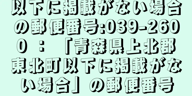 以下に掲載がない場合の郵便番号:039-2600 ： 「青森県上北郡東北町以下に掲載がない場合」の郵便番号